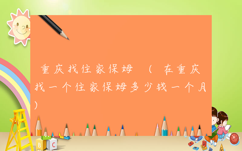 重庆找住家保姆 (在重庆找一个住家保姆多少钱一个月)